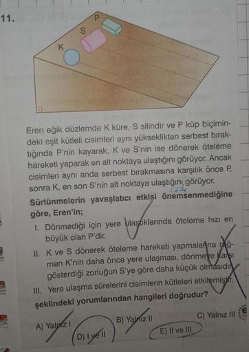 11.
P
S
K
O
Eren eğik düzlemde K küre, S silindir ve P küp biçimin-
deki eşit kütleli cisimleri aynı yükseklikten serbest bırak-
tiğinda P'nin kayarak, K ve S'nin ise dönerek öteleme
hareketi yaparak en alt noktaya ulaştığını görüyor. Ancak
cisimleri aynı