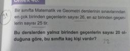 3
Bir sınıfta Matematik ve Geometri derslerinin sınavlarından
en çok birinden geçenlerin sayısı 26, en az birinden geçen-
lerin sayısı 25 tir.
Bu derslerden yalnız birinden geçenlerin sayısı 20 o-
duğuna göre, bu sınıfta kaç kişi vardır?
32