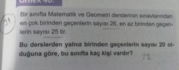 3
Bir sınıfta Matematik ve Geometri derslerinin sınavlarından
en çok birinden geçenlerin sayısı 26, en az birinden geçen-
lerin sayısı 25 tir.
Bu derslerden yalnız birinden geçenlerin sayısı 20 o-
duğuna göre, bu sınıfta kaç kişi vardır?
32
