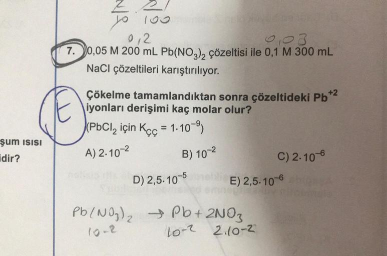 Z.
0,2
0,03
7. 0,05 M 200 ml Pb(NO3)2 çözeltisi ile 0,1 M 300 mL
NaCl çözeltileri karıştırılıyor.
Çökelme tamamlandıktan sonra çözeltideki Pb+2
iyonları derişimi kaç molar olur?
(PbCl, için Kçç = 1.10-9
+2
şum isisi
idir?
C) 2.10-6
A) 2.10-2
B) 10-2
D) 2,5