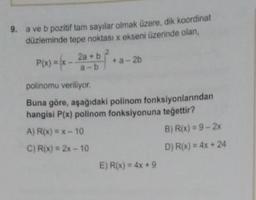 9. a ve b pozitif tam sayılar olmak üzere, dik koordinat
düzleminde tepe noktası x ekseni üzerinde olan,
P(x) = 6 - 2 + b**a-26
x +a
polinomu veriliyor.
Buna göre, aşağıdaki polinom fonksiyonlarından
hangisi P(x) polinom fonksiyonuna tegettir?
A) R(x) = x - 10
B) R(x) = 9 - 2x
C) R(x) = 2x - 10
D) R(x) = 4x + 24
E) R(x) = 4x +9