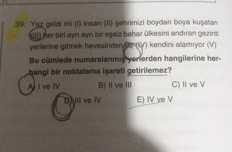 39. Yaz geldi mi (1) insan (II) şehrimizi boydan boya kuşatan
KUD her biri ayrı ayrı bir eşsiz bahar ülkesini andıran gezinti
yerlerine gitmek hevesinden de (V) kendini alamıyor (V)
Bu cümlede numaralanmış yorlerden hangilerine her-
hangi bir noktalama işa