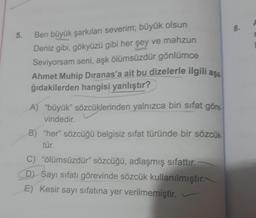 8.
5.
Ben büyük şarkıları severim; büyük olsun
Deniz gibi, gökyüzü gibi her şey ve mahzun
Seviyorsam seni, aşk ölümsüzdür gönlümce
Ahmet Muhip Dıranas'a ait bu dizelerle ilgili asa
ğıdakilerden hangisi yanlıştır?
A) "büyük” sözcüklerinden yalnızca biri sifat göre
vindedir.
B) "her” sözcüğü belgisiz sifat türünde bir sözcük.
tür.
C) “ölümsüzdür” sözcüğü, adlaşmış sifattır.
D) Sayı sıfatı görevinde sözcük kullanılmıştır.
E) Kesir sayı sıfatına yer verilmemiştir.
