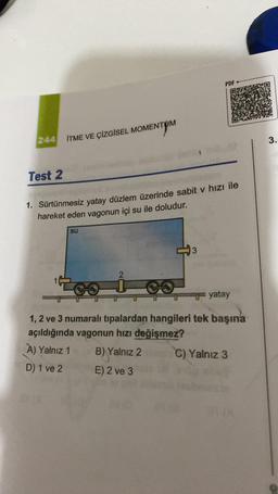 PDF
ITME VE ÇİZGİSEL MOMENTUM
3.
Test 2
1. Sürtünmesiz yatay düzlem üzerinde sabit v hızı ile
hareket eden vagonun içi su ile doludur.
su
3
yatay
1, 2 ve 3 numaralı tıpalardan hangileri tek başına
açıldığında vagonun hızı değişmez?
A) Yalnız 1 B) Yalnız 2 C) Yalnız 3
D) 1 ve 2 E) 2 ve 3