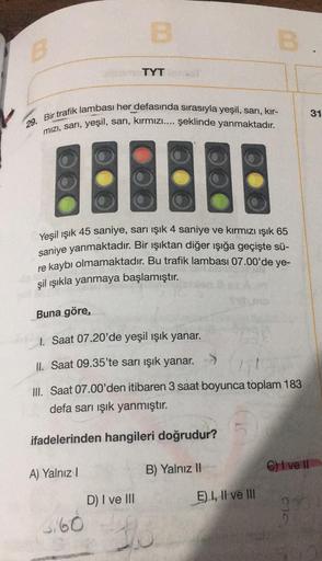 B
TYT
31
29. Bir trafik lambası her defasında sırasıyla yeşil, sarı, kır-
mizi, sarı, yeşil, sarı, kırmızı.... şeklinde yanmaktadır.
Yeşil ışık 45 saniye, sarı işık 4 saniye ve kırmızı ışık 65
saniye yanmaktadır. Bir ışıktan diğer işığa geçişte sü-
re kayb