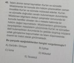 40. Islam dininin temel kaynaklan Kur'an ve sünneti
Müslümanlar bir konuda dini hüküm çıkaracaklan zaman
öncelikle Kur'an ve sünnete müracaat ederler. Kur'an
ve sünnetle doğrudan cevabı bulunamayan durumlarda
Müslüman bilginlerin detaylı çalışmalar sonucunda bir
konuda hemfikir olmaları da o mesele hakkında bir
hüküm değeri taşımaktadır. Müslümanların günümüzde
karşılaştıklan meselelerin çözümünde Kur'an ve sunnetton
delil bulamadıkları durumlarda bu şeklide oluşmuş müçtehit
ortak görüşlerine başvurmaları da Islam düşüncesinde
önemli bir metot olarak görülmektedir.
Bu parçada aşağıdakilerden hangisi vurgulanmıştır?
A) Zarurat. Diniyye B) İçtihat
C) lema
D) Mükellel
E) Tevekko
