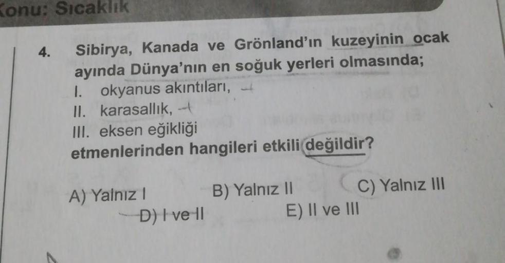 Konu: Sıcaklık
4.
Sibirya, Kanada ve Grönland'ın kuzeyinin ocak
ayında Dünya'nın en soğuk yerleri olmasında;
I. okyanus akıntıları,
II. karasallık, -
III. eksen eğikliği
etmenlerinden hangileri etkili değildir?
A) Yalnız! B) Yalnız II C) Yalnız III
D) Ive