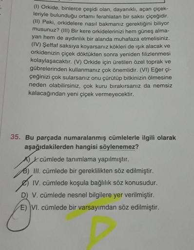 (1) Orkide, binlerce çeşidi olan, dayanıklı, açan çiçek-
leriyle bulunduğu ortamı ferahlatan bir saksı çiçeğidir.
(II) Peki, orkidelere nasıl bakmanız gerektiğini biliyor
musunuz? (III) Bir kere orkidelerinizi hem güneş alma-
yan hem de aydınlık bir alanda