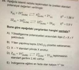 25. Aşağıda istemli redoks tepkimeleri ile üretilen standart
potansiyel değerleri verilmiştir
X(k) + 2Ysuda) = 28
2Z/w) + 3x?iuda) E 2+ 3X4)
E" - 1,58 V
-0,97
Buna göre aşağıdaki yargılardan hangisi yanlıstır?
A) Yükseltgenme potansiyelleri arasındaki ilişki Z>>Y
şeklindedir
B) Y'den yapılmış kapta Z(NO3h; çözeltisi saklanamaz.
C) X - Y standart pilinde X anottur
D) Zrk) + 3Yisuda) = zda) + 3Yx; tepkimesinin
standart gerilimi 2.46 volt'tur.
E) Indirgenme eğilimi en fazla olan katyon Y'dir.