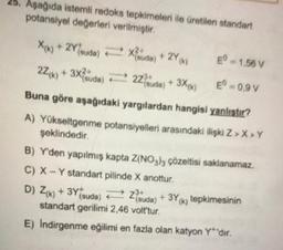 25. Aşağıda istemli redoks tepkimeleri ile üretilen standart
potansiyel değerleri verilmiştir
X(k) + 2Ysuda) = 28
2Z/w) + 3x?iuda) E 2+ 3X4)
E" - 1,58 V
-0,97
Buna göre aşağıdaki yargılardan hangisi yanlıstır?
A) Yükseltgenme potansiyelleri arasındaki ilişki Z>>Y
şeklindedir
B) Y'den yapılmış kapta Z(NO3h; çözeltisi saklanamaz.
C) X - Y standart pilinde X anottur
D) Zrk) + 3Yisuda) = zda) + 3Yx; tepkimesinin
standart gerilimi 2.46 volt'tur.
E) Indirgenme eğilimi en fazla olan katyon Y'dir.
