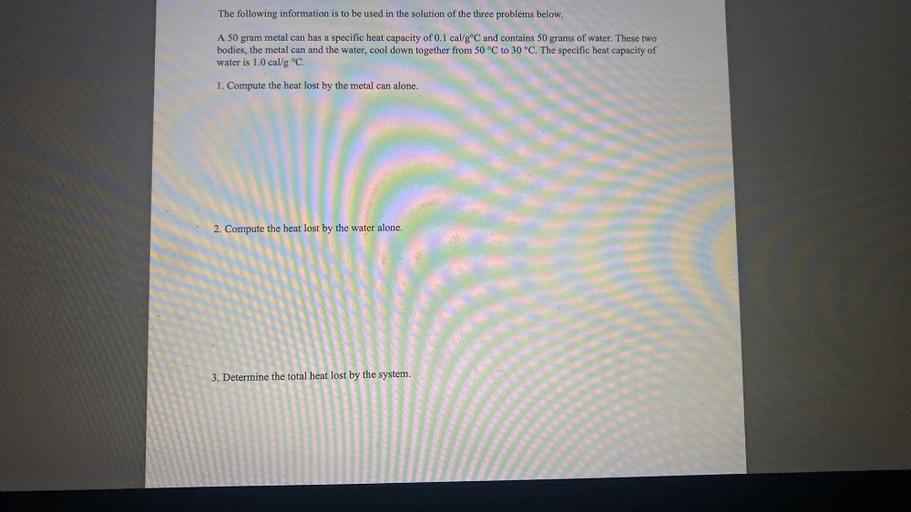 The following information is to be used in the solution of the three problems below.
A 50 gram metal can has a specific heat capacity of 0.1 cal/g °C and contains 50 grams of water. These two
bodies, the metal can and the water, cool down together from 50 °C to 30 °C. The specific heat capacity of
water is 1.0 cal/g °C.
1. Compute the heat lost by the metal can alone.
2. Compute the heat lost by the water alone.
3. Determine the total heat lost by the system.