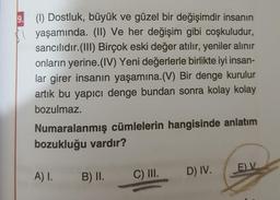 9. (1) Dostluk, büyük ve güzel bir değişimdir insanın
| yaşamında. (II) Ve her değişim gibi coşkuludur,
sancılıdır. (III) Birçok eski değer atılır, yeniler alınır
onların yerine.(IV) Yeni değerlerle birlikte iyi insan-
lar girer insanın yaşamına.(V) Bir denge kurulur
artık bu yapıcı denge bundan sonra kolay kolay
bozulmaz.
Numaralanmış cümlelerin hangisinde anlatım
bozukluğu vardır?
EV
A) 1.
B) II.
C) III. D) IV.
