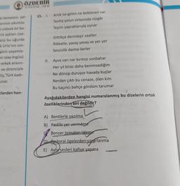 ÖZDEBİR
oto AV INLARI
15. 1.
Artık ne gelen ne beklenen var
Tenha yolun ortasında rüzgâr
Teşrin yapraklarıyla oynar
al temalara yer
anının sikintila-
yüksek bir ba-
cin aşkları üze-
arşi bu uğurda
k Urla'nın sos-
cinin yaşamla-
bir olay örgüsü
-erkek arasın-
ve direnciyle
-liş, Türk kadi-
Gittikçe derinleşir saatler
Rikkatle, yavaş yavaş ve yer yer
Sessizlik daima ilerler
II.
Ayva sarı nar kırmızı sonbahar
Her yıl biraz daha benimsediğim
Ne dönüp duruyor havada kuşlar
Nerden çıktı bu cenaze, ölen kim
Bu kaçıncı bahçe gördüm tarumar
unar.
cilerden han-
Aşağıdakilerden hangisi numaralanmış bu dizelerin ortak
özelliklerinden biri değildir?
A) Bentlerle yazılma
B) Redife yer vermeme
Benzer temaları işleme
DPastoral ögelerden yararlanma
E) Aynı sesleri kafiye yapma