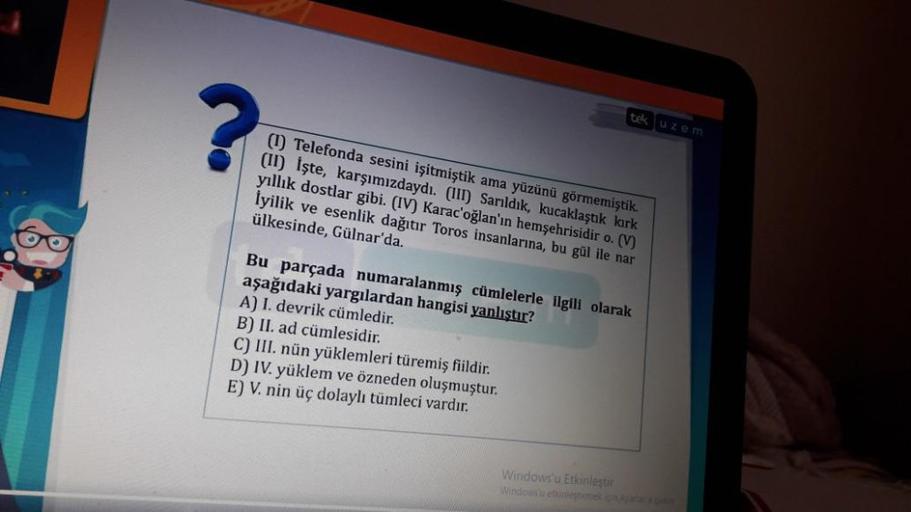 tek uzem
(1) Telefonda sesini işitmiştik ama yüzünü görmemiştik.
(II) İşte, karşımızdaydı. (111) Sarıldık, kucaklaştık kirk
yıllık dostlar gibi. (IV) Karac oğlan'ın hemşehrisidir o. (V)
İyilik ve esenlik dağıtır Toros insanlarına, bu gül ile nar
ülkesinde,