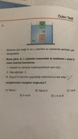 Ödev Testi
3.
K
ip
L
su
Birbirine iple bağlı K ve L cisimleri su içerisinde şekildeki gibi
dengededir.
Buna göre, K, L cisimleri arasındaki ip kesilerek L cismik
cismi üzerine konulursa,
I. kaptaki su seviyesi başlangıçtakiyle aynı olur.
II. Kap ağırlaşır.
III. Suyun K cismine uyguladığı kaldırma kuweti artar.
yargılarından hangileri doğrudur?
A) Yalnız!
B) Yalnız 11
C) I ve III
D) Il ve III
E) I, II ve III
