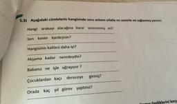 5.3) Aşağıdaki cümlelerin hangisinde soru anlamı sıfatla mı zamirle mi sağlanmış yazınız.
Hangi arabayı alacağına karar verememiş mi?
Sen kimin kardeşisin?
Hangisinin kalitesi daha iyi?
Akşama kadar neredeydin?
Babanız ne işle uğraşıyor?
Çocuklardan kaçi dereceye girmiş?
Orada kaç yıl görev yaptınız?
liklerini karş