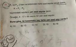 1
11.) P, ve P2; 2'den ve birbirinden farklı asal sayılar olmak üzere,
K=P, P2
biçimindeki sayılara yarı asal sayılar denir.
Örneğin, 5. 17 = 85 sayısı bir yarı asal sayıdır.
Buna göre, iki basamaklı kaç farklı yarı asal sayı vardır?
C) 14
D) 19
E) 16
B) 13
A) 10
AVIGASYON
A
