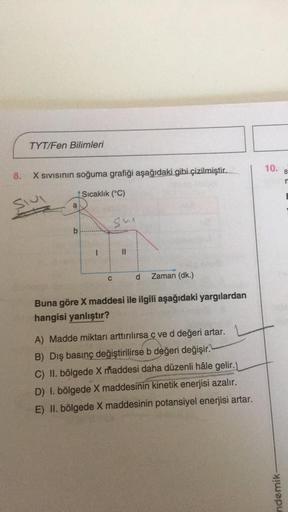 TYT/Fen Bilimleri
10.
8
8.
X Sivisinin soğuma grafiği aşağıdaki gibi çizilmiştir.
n
Sıcaklık (°C)
slu
a
su
b
C
d
Zaman (dk.)
Buna göre X maddesi ile ilgili aşağıdaki yargılardan
hangisi yanlıştır?
A) Madde miktarı arttırılırsa c ved değeri artar.
B) Dış ba