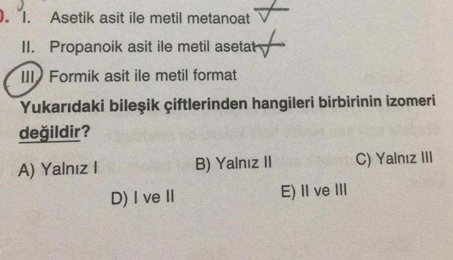1. 1. Asetik asit ile metil metanoat
II. Propanoik asit ile metil asetat
start
it
III Formik asit ile metil format
Yukarıdaki bileşik çiftlerinden hangileri birbirinin izomeri
değildir?
A) Yalnız!
C) Yalnız III
B) Yalnız II
D) I ve II
E) II ve III