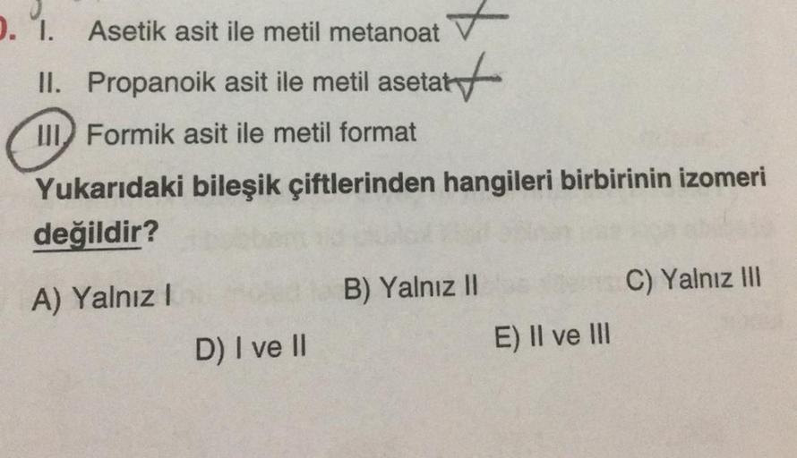 1. 1. Asetik asit ile metil metanoat
II. Propanoik asit ile metil asetat
start
it
III Formik asit ile metil format
Yukarıdaki bileşik çiftlerinden hangileri birbirinin izomeri
değildir?
A) Yalnız!
C) Yalnız III
B) Yalnız II
D) I ve II
E) II ve III
