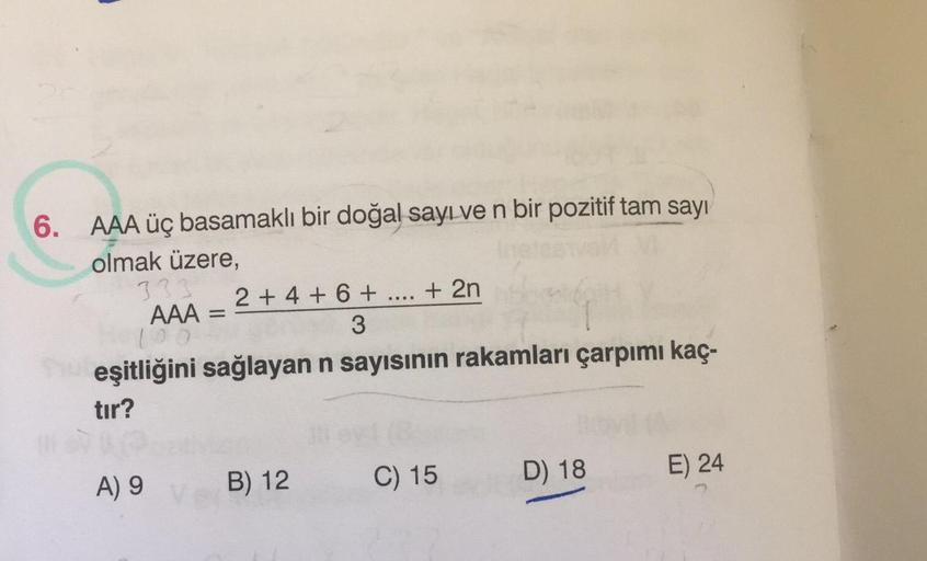 6. AAA üç basamaklı bir doğal sayı ve n bir pozitif tam sayı
olmak üzere,
33
2 + 4 + 6 + ... + 2n
AAA =
no
3
eşitliğini sağlayan n sayısının rakamları çarpımı kaç-
tır?
=
A) 9
B) 12
E) 24
D) 18
C) 15
