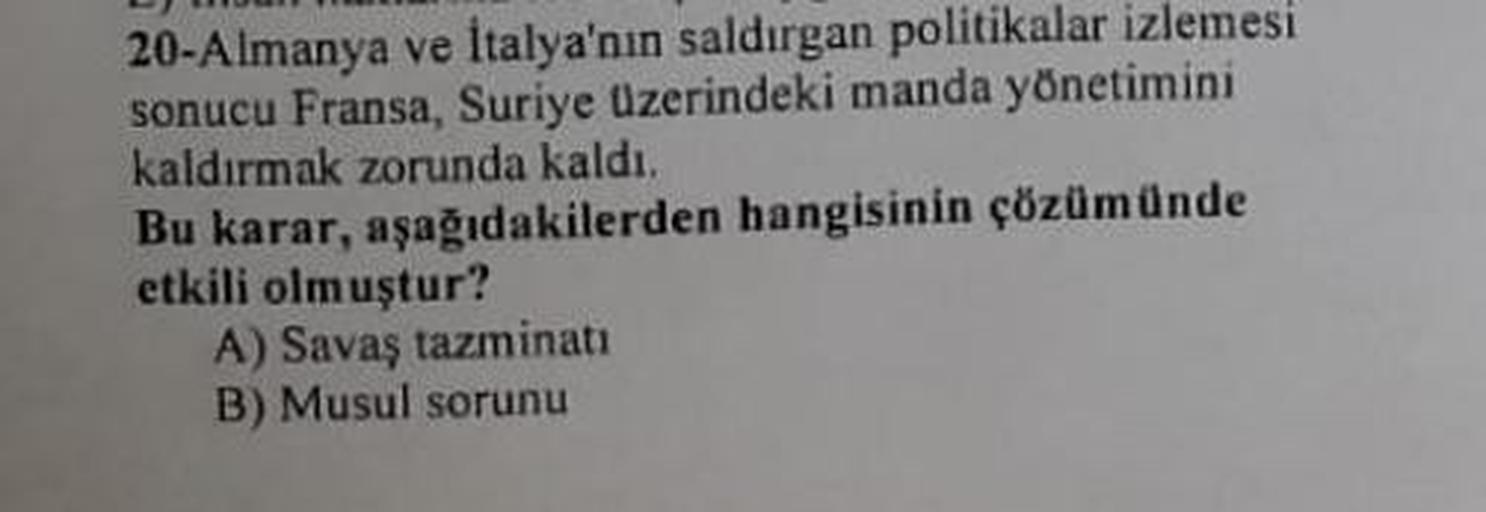 20-Almanya ve İtalya'nın saldırgan politikalar izlemesi
sonucu Fransa, Suriye Üzerindeki manda yönetimini
kaldırmak zorunda kaldı.
Bu karar, aşağıdakilerden hangisinin çözümünde
etkili olmuştur?
A) Savaş tazminatı
B) Musul sorunu