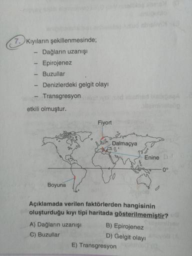 7. Kıyıların şekillenmesinde;
Dağların uzanışi
- Epirojenez
- Buzullar
Denizlerdeki gelgit olayı
Transgresyon vedestris bisa
5
-
etkili olmuştur.
Fiyort
krar
Dalmaçya
BV
Enine Di
0°
Boyuna
Açıklamada verilen faktörlerden hangisinin
oluşturduğu kıyı tipi ha