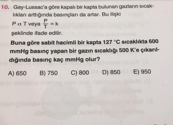 PaTveya ? =k
10. Gay-Lussac'a göre kapalı bir kapta bulunan gazların sıcak-
lıkları arttığında basınçları da artar. Bu ilişki
P
T
şeklinde ifade edilir.
Buna göre sabit hacimli bir kapta 127 °C sıcaklıkta 600
mmHg basınç yapan bir gazın sıcaklığı 500 K'e ç