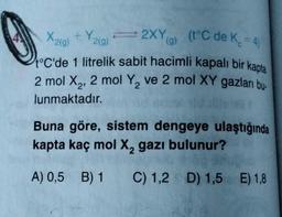 Y
(t°C de K. = 4)
X2(g) + Y219)
= 2XYa)
g
(g
t°C'de 1 litrelik sabit hacimli kapalı bir kapta
2 mol X2, 2 mol Y, ve 2 mol XY gazları bu-
lunmaktadır.
2
Buna göre, sistem dengeye ulaştığında
kapta kaç mol X, gazı bulunur?
A) 0,5 B) 1
C) 1,2 D) 1,5 E) 1,8