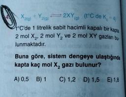 Y
(t°C de K. = 4)
X2(g) + Y219)
= 2XYa)
g
(g
t°C'de 1 litrelik sabit hacimli kapalı bir kapta
2 mol X2, 2 mol Y, ve 2 mol XY gazları bu-
lunmaktadır.
2
Buna göre, sistem dengeye ulaştığında
kapta kaç mol X, gazı bulunur?
A) 0,5 B) 1
C) 1,2 D) 1,5 E) 1,8
