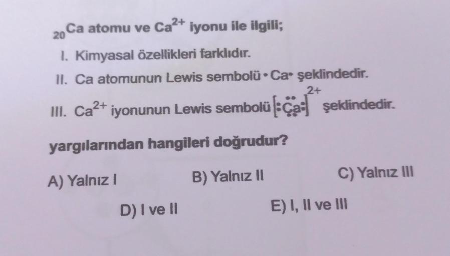 20
Ca atomu ve Ca2+ iyonu ile ilgili;
1. Kimyasal özellikleri farklıdır.
II. Ca atomunun Lewis sembolü.Ca' şeklindedir.
2+
III. Ca2+ iyonunun Lewis sembolül. Ca şeklindedir.
yargılarından hangileri doğrudur?
A) Yalnız!
B) Yalnız II
C) Yalnız III
D) I ve II