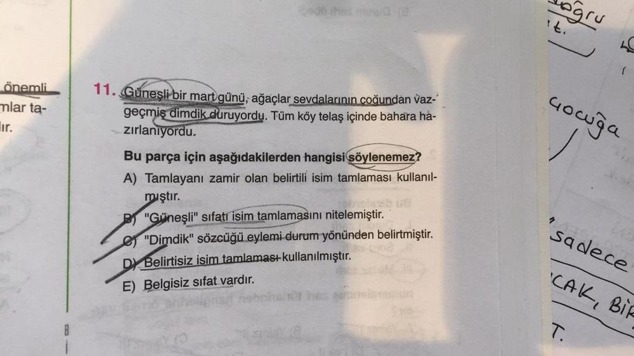 doğru
it.
önemli
mlar ta-
lir.
11. Güneşli bir mart günü, ağaçlar sevdalarının coğundan vaz-
geçmiş dimdik duruyordu. Tüm köy telaş içinde bahara ha-
zırlanıyordu.
Gowuģa
Bu parça için aşağıdakilerden hangisi söylenemez?
A) Tamlayanı zamir olan belirtili i