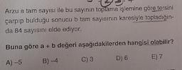 Arzu a tam sayısı ile bu sayının toplama işlemine göre tersini
çarpıp bulduğu sonucu b tam sayısının karesiyle topladığın-
da 84 sayısını elde ediyor.
Buna göre a + b değeri aşağıdakilerden hangisi olabilir?
D) 6
E) 7
B)
C)3
A-5