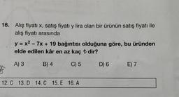 16. Alış fiyatı x, satış fiyatı y lira olan bir ürünün satış fiyatı ile
alış fiyatı arasında
y = x2 - 7x + 19 bağıntısı olduğuna göre, bu üründen
elde edilen kâr en az kaç t dir?
A) 3
B) 4
C) 5
D) 6
E) 7
5
12. C 13. D 14.C 15. E 16. A