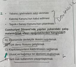 Devletcilice
12.
.
Yabancı işletmelerin satın alınması
.
Kabotaj Kanunu'nun kabul edilmesi
Teşvik-i Sanayi Kanunu'nun çıkarılması
Cumhuriyet Dönemi'nde yapılan yukarıdaki çalış-
maların ortak amacı aşağıdakilerden hangisidir?
A) Ekonomide devletçilik ilkesini uygulamak
BY Türk deniz filosunu geliştirmek
C) Kapitülasyonların kaldırılmasını sağlamak
Ulusal ve bağımsız bir ekonomi oluşturmak
E) Yerli malı kullanımını yaygınlaştırmak
