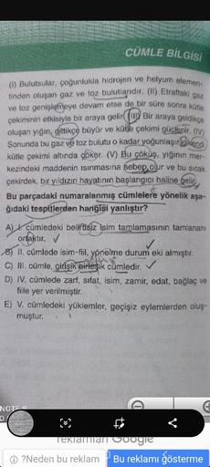 CÜMLE BİLGİSİ
(1) Bulutsular, çoğunlukla hidrojen ve helyum elemen-
tinden oluşan gaz ve toz bulutlarıdır. (I) Etraftaki gaz
ve toz genişlemeye devam etse de bir süre sonra kütle
çekiminin etkisiyle bir araya gelir
(W) Bir araya geldikçe
oluşan yığın gitti