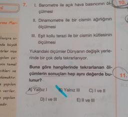 10.
7.
si
I. Barometre ile açık hava basıncının öl-
çülmesi
Erma Mer-
II. Dinamometre ile bir cismin ağırlığının
ölçülmesi
III. Eşit kollu terazi ile bir cismin kütlesinin
ölçülmesi
Yukarıdaki ölçümler Dünyanın değişik yerle-
rinde bir çok defa tekrarlanıyor.
Isviçre s-
de büyük
Förler inşa
apılan ça-
nin temel
cikleri ve
nlamaktır.
yapılan
veriler.
- yapılan
-edir.
Buna göre hangilerinde tekrarlanan öl-
çümlerin sonuçları hep aynı değerde bu-
lunur?
11.
A) Yalnız !
B) Yalnız III
C) I ve 11
D) I ve III
E) Il ve III