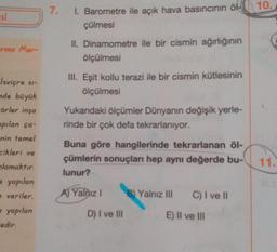 10.
7.
si
I. Barometre ile açık hava basıncının öl-
çülmesi
Erma Mer-
II. Dinamometre ile bir cismin ağırlığının
ölçülmesi
III. Eşit kollu terazi ile bir cismin kütlesinin
ölçülmesi
Yukarıdaki ölçümler Dünyanın değişik yerle-
rinde bir çok defa tekrarlanıyor.
Isviçre s-
de büyük
Förler inşa
apılan ça-
nin temel
cikleri ve
nlamaktır.
yapılan
veriler.
- yapılan
-edir.
Buna göre hangilerinde tekrarlanan öl-
çümlerin sonuçları hep aynı değerde bu-
lunur?
11.
A) Yalnız !
B) Yalnız III
C) I ve 11
D) I ve III
E) Il ve III
