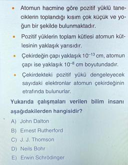 .
Atomun hacmine göre pozitif yüklü tane-
ciklerin toplandığı kısım çok küçük ve yo-
ğun bir şekilde bulunmaktadır.
Pozitif yüklerin toplam kütlesi atomun küt-
lesinin yaklaşık yarısıdır.
Çekirdeğin çapı yaklaşık 10-13 cm, atomun
çapı ise yaklaşık 10-8 cm boyutundadır.
Çekirdekteki pozitif yükü dengeleyecek
sayıdaki elektronlar atomun çekirdeğinin
etrafında bulunurlar.
.
.
Yukarıda çalışmaları verilen bilim insanı
aşağıdakilerden hangisidir?
A) John Dalton
B) Ernest Rutherford
C) J. J. Thomson
D) Neils Bohr
E) Erwin Schrödinger