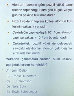 .
Atomun hacmine göre pozitif yüklü tane-
ciklerin toplandığı kısım çok küçük ve yo-
ğun bir şekilde bulunmaktadır.
Pozitif yüklerin toplam kütlesi atomun küt-
lesinin yaklaşık yarısıdır.
Çekirdeğin çapı yaklaşık 10-13 cm, atomun
çapı ise yaklaşık 10-8 cm boyutundadır.
Çekirdekteki pozitif yükü dengeleyecek
sayıdaki elektronlar atomun çekirdeğinin
etrafında bulunurlar.
.
.
Yukarıda çalışmaları verilen bilim insanı
aşağıdakilerden hangisidir?
A) John Dalton
B) Ernest Rutherford
C) J. J. Thomson
D) Neils Bohr
E) Erwin Schrödinger
