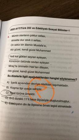 2022-AYT/Türk Dili ve Edebiyatı-Sosyal Bilimler-1
8. Mümin olanların çoktur cefası,
Ahirette olur zevk ü sefası,
On sekiz bin âlemin Mustafa'sı,
Adı güzel, kendi güzel Muhammed
Yedi kat gökleri seyran eyleyen,
Kürsünün üstünde cevlan eyleyen
Miraç'ta ümmetin Hak'tan dileyen,
Adı güzel, kendi güzel Muhammed
Bu dizelerle ilgili aşağıdakilerden hangisi söylenemez?
A) İçerik açısından devriye nitelikleri taşımaktadır.
B) Koşma tipi uyağa sahiptir.
c) Naat türüne örnektir.
D) 6+5 duraklı 11'li hece ölçüsüyle oluşturulmuştur.
E) Edebiyatın din ile ilişkisine örnek teşkil etmektedir.