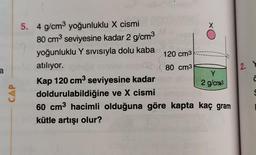 12. Y
a
5. 4 g/cm2 yoğunluklu X cismi
X
80 cm3 seviyesine kadar 2 g/cm3
yoğunluklu Y sivisıyla dolu kaba
120 cm3
atılıyor.
80 cm3
Kap 120 cm3 seviyesine kadar
2 g/cra3
doldurulabildiğine ve X cismi
60 cm3 hacimli olduğuna göre kapta kaç gram
kütle artışı olur?
Y
Ĉ
CAP