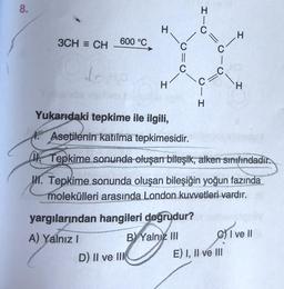 8.
I-0
H
H
3CH = CH
600 °C
||
C
0-
II
dr Ho
C
H
C
H
U-I
H
Yukarıdaki tepkime ile ilgili,
1. Asetilenin katılma tepkimesidir.
(1. Tepkime sonunda oluşan bileşik, alken sınıfındadır.
III. Tepkime sonunda oluşan bileşiğin yoğun fazında
molekülleri arasında London kuvvetleri vardır.
yargılarından hangileri doğrudur?
A) Yalnız 1
B) Yalnız III el
C) I ve II
D) II ve III
E) I, II ve III
