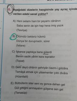 6. Aşağıdaki dizelerin hangisinde yay ayraç içinde
verilen edebî sanat yoktur?
A) Hani selamı hani bir peyami cânânın
Saba senin de işin hep heva imiş yazık
(Tevriye)
B) Ölümdür bekleriz hükmü
Dünya bir duruşmadır, sürer
(istiare)
C) İşkence yaptıkça bana gülerdi
Benim sadık yârim kara topraktır
(Tezat)
D) Gelir deyü cihânin şehriyârı bezm-i gülzâra
Temâşâ etmek için yâsemenler çıktı divara
(Hüsnitalil)
E) Bülbüllerin ister seni ey gonce-dehen gel
Gül gittiğini anmayalım gülşene sen gel
(Tenasüp)