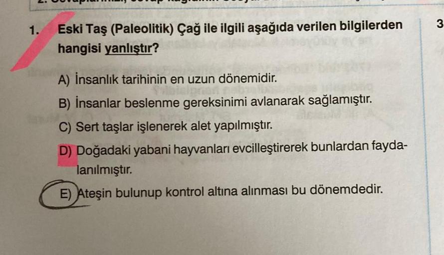 3
1.
Eski Taş (Paleolitik) Çağ ile ilgili aşağıda verilen bilgilerden
hangisi yanlıştır?
A) İnsanlık tarihinin en uzun dönemidir.
B) İnsanlar beslenme gereksinimi avlanarak sağlamıştır.
C) Sert taşlar işlenerek alet yapılmıştır.
D) Doğadaki yabani hayvanla