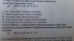 51-Umer Seyfettin ile ilgili numaralanmış cümlelerden
hangisinde bilgi yanlışı vardır?
A) I. B) II. C) III. D) IV. E) V.
1. Olay hikâyeciliği örnekleri verilmiştir.
II. Teknik açıdan olgun eserler verilmiştir.
III. Realizmin etkisi altında kalınmıştır.
IV. Sanat sanat içindir anlayışı benimsenmiştir.
V. Psikolojik tasvir ve tahlillere yer verilmiştir.
52-Servetifünun ve Millî Edebiyat Dönemi anlatmaya bağlı edebî
metinlerinin ortak özellikleri ile ilgili numaralanmış yargılardan hangisi
yanlıştır?
A) I. B) II. C) III. D) IV. E) V.
Ben insanın iyiliği ve kötülüğü ile uğraşmam. Her insanın iyi yanları yanında
ye, sehre, sokağa