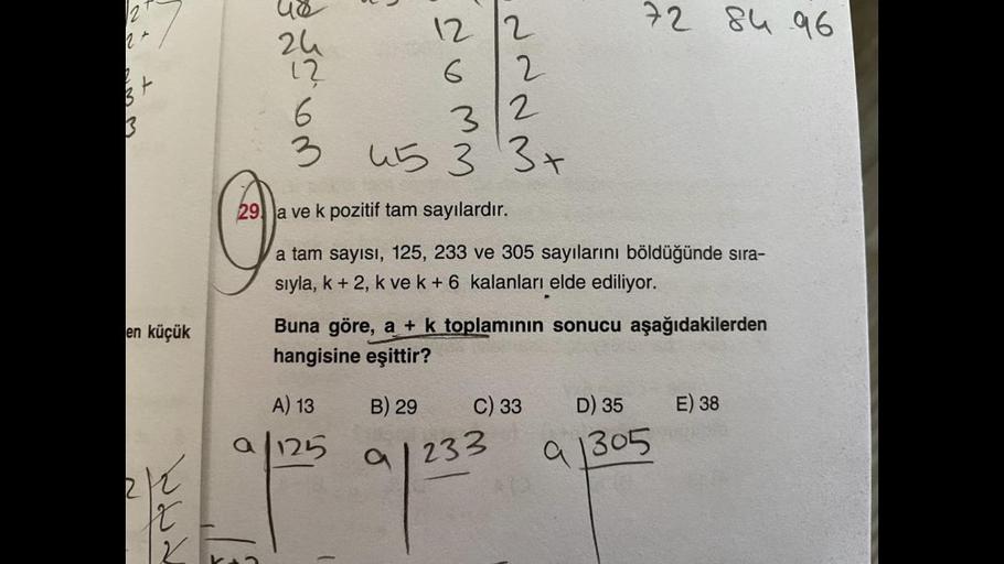 12
72 8h 96
2+
us
zu
1?
2
3
t
12 12
6
2
3
2
3
wa
45 3
NW
3+
29) Ja ve k pozitif tam sayılardır.
a tam sayısı, 125, 233 ve 305 sayılarını böldüğünde sıra-
sıyla, k + 2, k ve k + 6 kalanları elde ediliyor.
en küçük
Buna göre, a + k toplamının sonucu aşağıdak