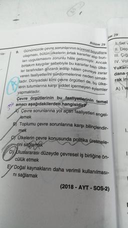 2
im 29
Bölüm 29
9.
mila-
Günümüzde çevre sorunlarının küresel boyutlara
ulaşması, bütün ülkelerin ortak kararlar alıp bun-
lari uygulamasını zorunlu hâle getirmiştir. Ancak
birtakım kaygılar sebebiyle bu kararlar bazı ülke-
ler tarafından gözardı edilip hâlen çevreye zarar
veren faaliyetlerini sürdürmelerine neden olmak-
tadır. Dünyadaki kimi çevre örgütleri de, bu ülke-
lerin tutumlarına karşı şiddet içermeyen eylemler
1. Ser
JJ, Dép
III. Çiğ
IV. Vol
Yukari
danas
rak ing
A) Ive
yapmaktadır.
796
Çevre örgütlerinin bu faaliyetlerinin temel
amacı aşağıdakilerden hangisidira
Çevre sorunlarına yol açan faaliyetleri engel-
lemek
B) Toplumu çevre sorunlarına karşı bilinçlendir-
mek
1.
GÜlkelerin çevre konusunda politika üretmele-
rini sağlamak
D) Uluslararası düzeyde çevresel iş birliğine ön-
cülük etmek
1
Ey Doğal kaynakların daha verimli kullanılması-
ni sağlamak
(2018 - AYT - SOS-2)
