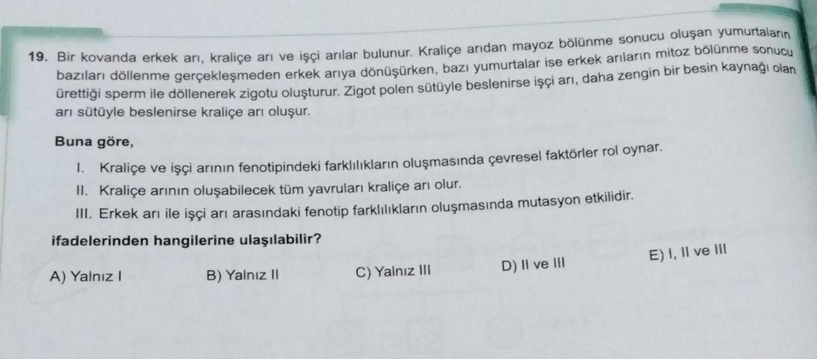 19. Bir kovanda erkek arı, kraliçe ari ve işçi arılar bulunur. Kraliçe arıdan mayoz bölünme sonucu oluşan yumurtaların
bazıları döllenme gerçekleşmeden erkek arıya dönüşürken, bazı yumurtalar ise erkek arıların mitoz bölünme sonucu
ürettiği sperm ile dölle