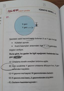 B.
B
TÜRKİYE GENELİ -2
iSLERyayın grubu
27.
we
en
r.
X gazi
Y gazi
Şekildeki sabit hacimli kapta bulunan X ve Y gazı ile ilgili,
Kütleleri aynıdır.
Kısmi basınçları arasındaki ilişki Y > X şeklindedir
.
bilgileri veriliyor.
Buna göre, bu gazlar ile ilgili aşağıdaki ifadelerden han-
gisi yanlisto?
A) Ortalama kinetik enerjileri birbirine eşittir.
B) Aynı sıcaklıkta Y gazının ortalama difüzyon hızı, X gazi-
punkinden küçüktür.
C) Y gazı mot sayısı, *yazınınkinden fazladır.
D) X gazının mol kesri, X gazınınkinden küçüktür.
E) Gazların hacimleri ayridir.